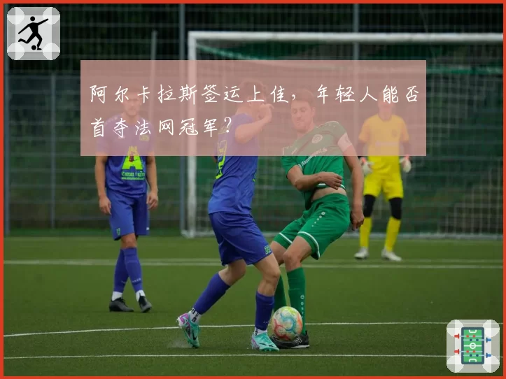 阿尔卡拉斯签运上佳，年轻人能否首夺法网冠军？