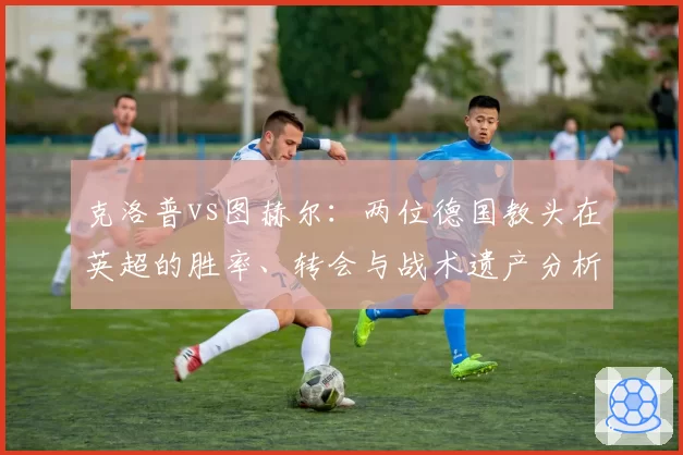 克洛普vs图赫尔：两位德国教头在英超的胜率、转会与战术遗产分析