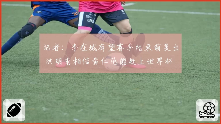 记者：李在城有望赛季结束前复出 洪明甫相信黄仁范能赶上世界杯