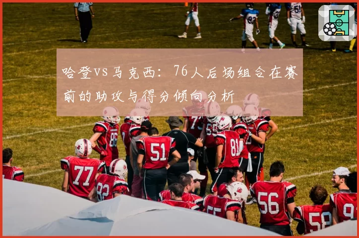 哈登vs马克西：76人后场组合在赛前的助攻与得分倾向分析