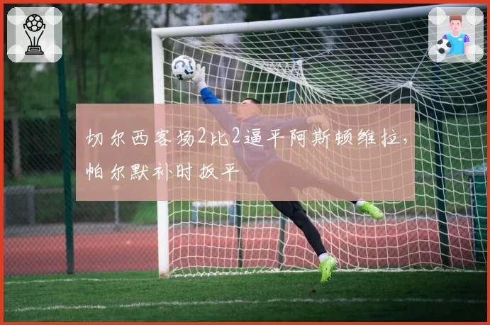 切尔西客场2比2逼平阿斯顿维拉，帕尔默补时扳平