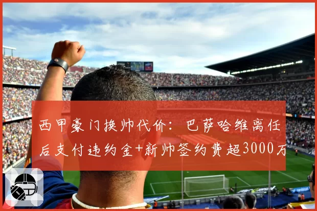 西甲豪门换帅代价：巴萨哈维离任后支付违约金+新帅签约费超3000万欧