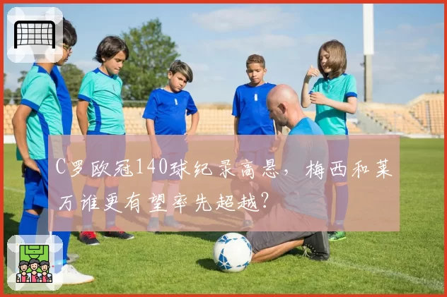 C罗欧冠140球纪录高悬，梅西和莱万谁更有望率先超越？