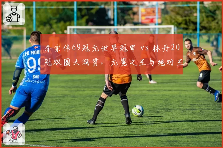 李宗伟69冠无世界冠军 vs 林丹20冠双圈大满贯，无冕之王与绝对王者