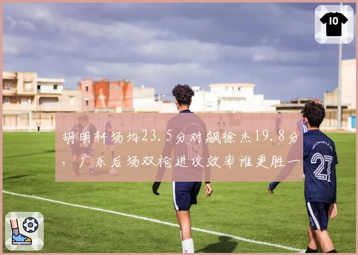 胡明轩场均23.5分对飙徐杰19.8分，广东后场双枪进攻效率谁更胜一筹