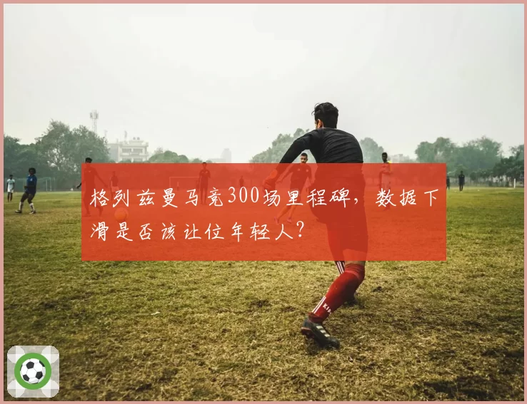 格列兹曼马竞300场里程碑，数据下滑是否该让位年轻人？