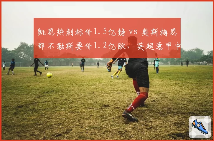 凯恩热刺标价1.5亿镑 vs 奥斯梅恩那不勒斯要价1.2亿欧，英超意甲中锋转会市场谁更值