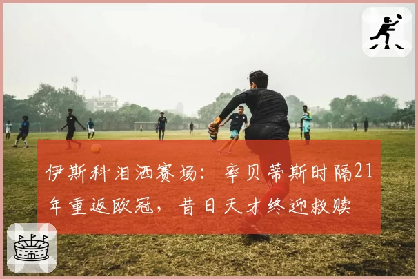 伊斯科泪洒赛场：率贝蒂斯时隔21年重返欧冠，昔日天才终迎救赎