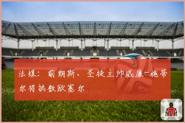 法媒:前朗斯、圣徒主帅威廉-施蒂尔将执教欧塞尔