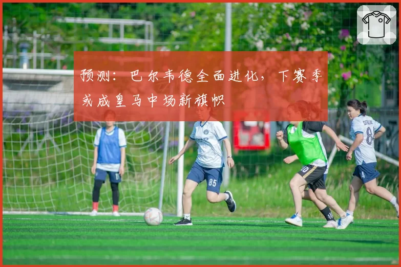 预测：巴尔韦德全面进化，下赛季或成皇马中场新旗帜