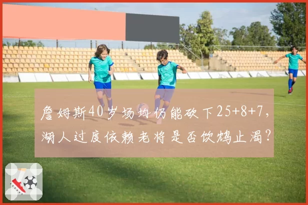 詹姆斯40岁场均仍能砍下25+8+7，湖人过度依赖老将是否饮鸩止渴？