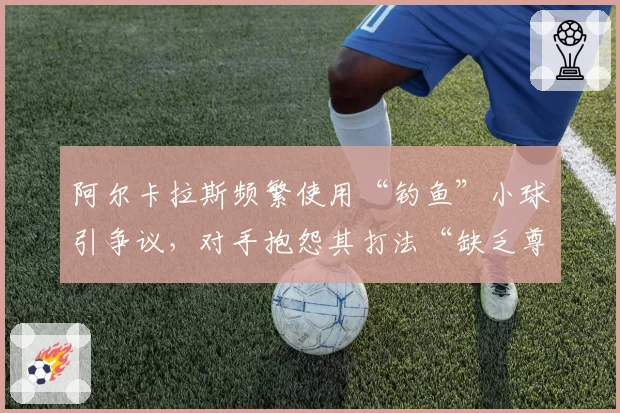 阿尔卡拉斯频繁使用“钓鱼”小球引争议，对手抱怨其打法“缺乏尊重”