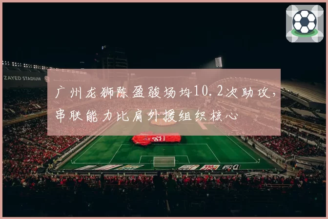广州龙狮陈盈骏场均10.2次助攻，串联能力比肩外援组织核心