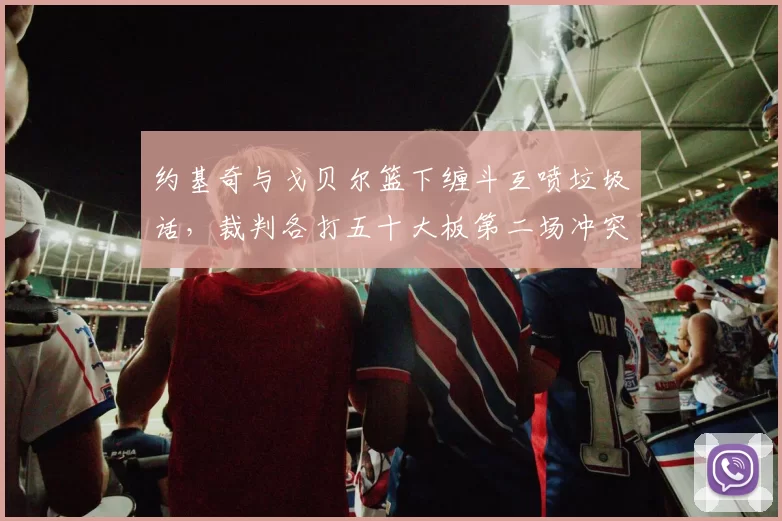 约基奇与戈贝尔篮下缠斗互喷垃圾话，裁判各打五十大板第二场冲突升级