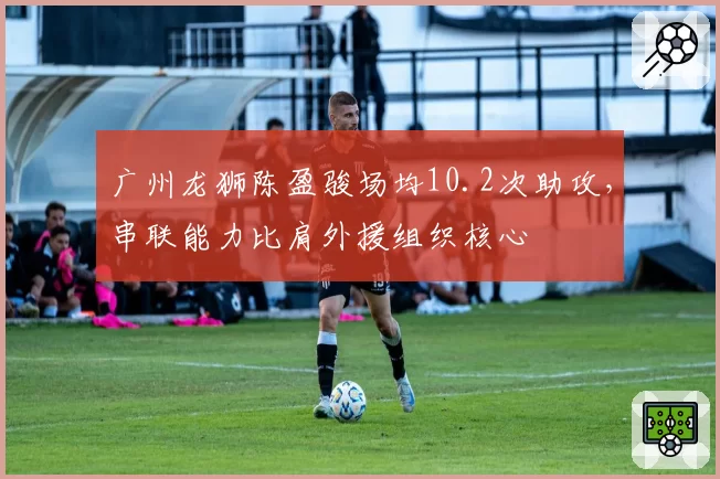 广州龙狮陈盈骏场均10.2次助攻，串联能力比肩外援组织核心
