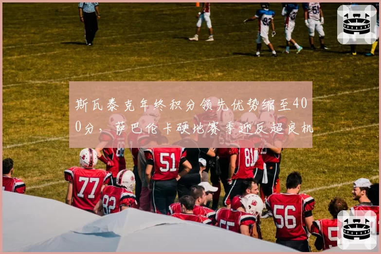 斯瓦泰克年终积分领先优势缩至400分，萨巴伦卡硬地赛季迎反超良机