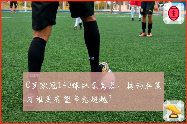 C罗欧冠140球纪录高悬，梅西和莱万谁更有望率先超越？