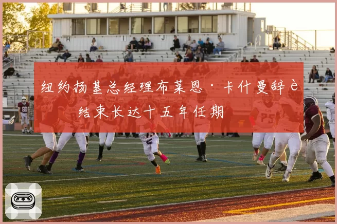 纽约扬基总经理布莱恩·卡什曼辞职 结束长达十五年任期