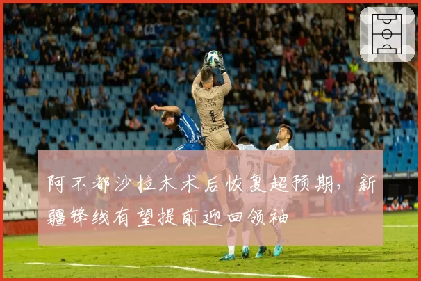 阿不都沙拉木术后恢复超预期，新疆锋线有望提前迎回领袖