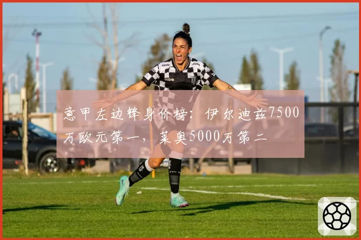 意甲左边锋身价榜:伊尔迪兹7500万欧元第一,莱奥5000万第二