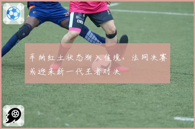 辛纳红土状态渐入佳境,法网决赛或迎来新一代王者对决