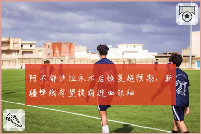 阿不都沙拉木术后恢复超预期，新疆锋线有望提前迎回领袖