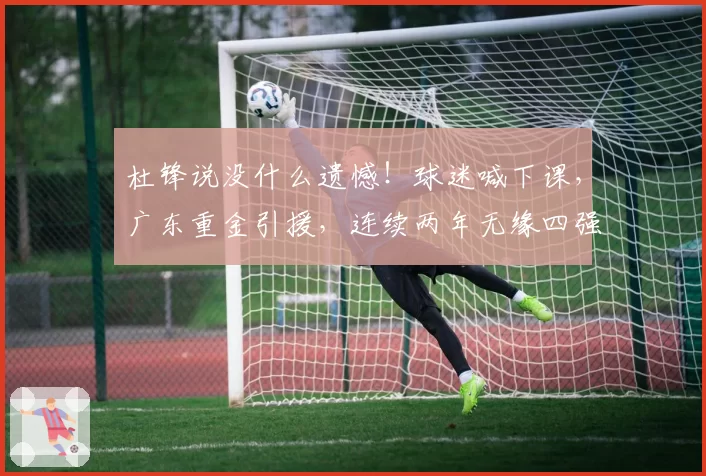 杜锋说没什么遗憾！球迷喊下课，广东重金引援，连续两年无缘四强