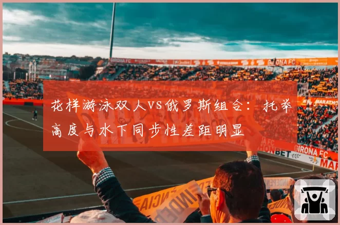 花样游泳双人vs俄罗斯组合：托举高度与水下同步性差距明显