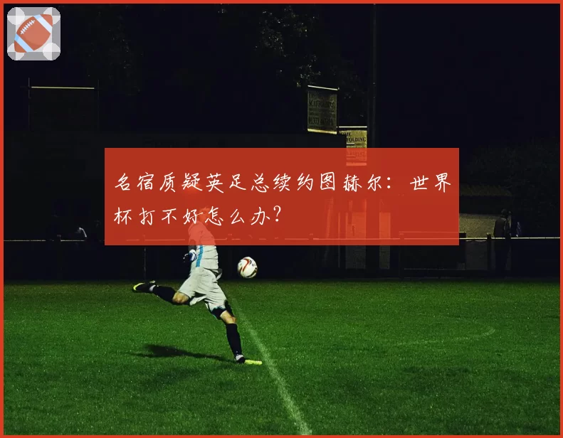 名宿质疑英足总续约图赫尔：世界杯打不好怎么办？