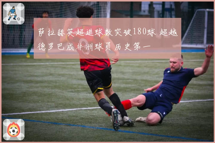 萨拉赫英超进球数突破180球 超越德罗巴成非洲球员历史第一