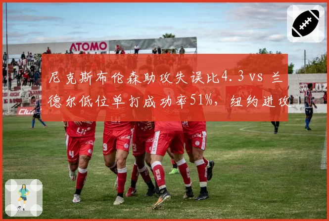 尼克斯布伦森助攻失误比4.3 vs 兰德尔低位单打成功率51%，纽约进攻决策决定东部排名