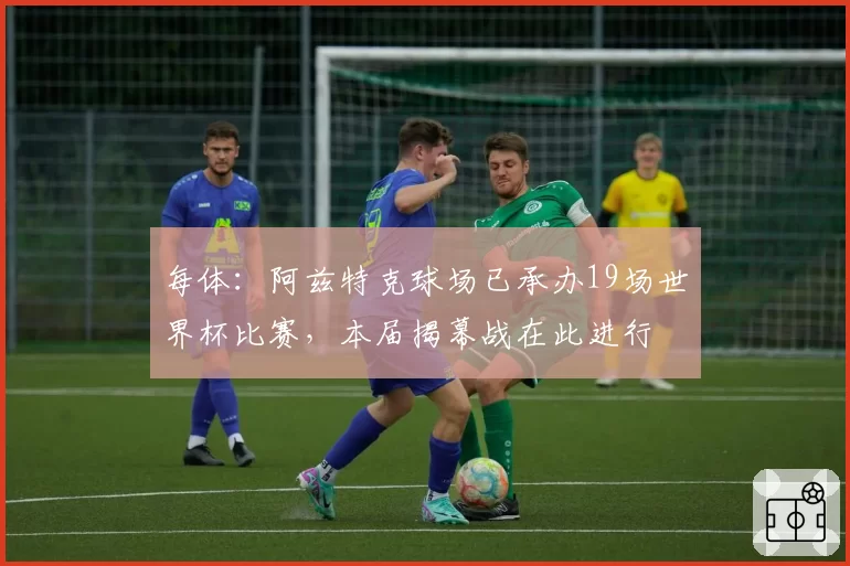每体:阿兹特克球场已承办19场世界杯比赛,本届揭幕战在此进行