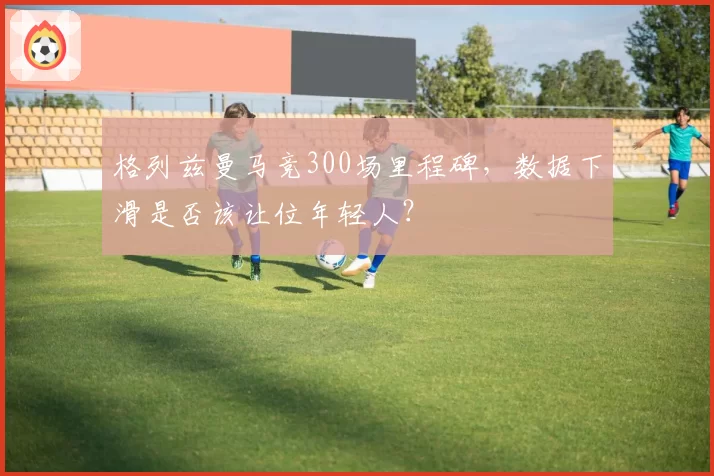 格列兹曼马竞300场里程碑，数据下滑是否该让位年轻人？