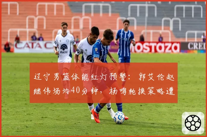 辽宁男篮体能红灯预警：郭艾伦赵继伟场均40分钟，杨鸣轮换策略遭拷问