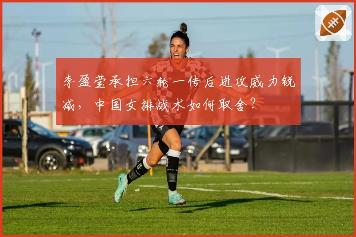 李盈莹承担六轮一传后进攻威力锐减，中国女排战术如何取舍？