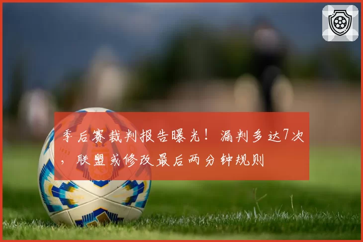 季后赛裁判报告曝光！漏判多达7次，联盟或修改最后两分钟规则