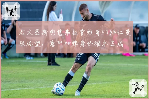 尤文图斯兜售弗拉霍维奇vs拜仁曼联观望，意甲神锋身价缩水五成
