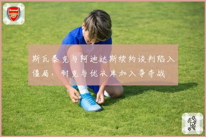 斯瓦泰克与阿迪达斯续约谈判陷入僵局，耐克与优衣库加入争夺战