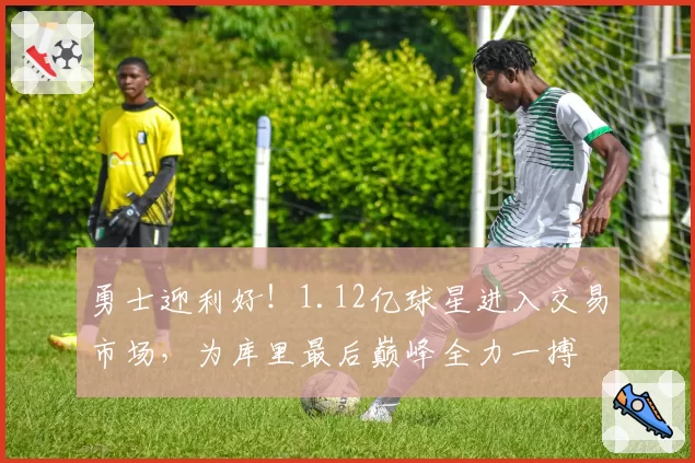 勇士迎利好!1.12亿球星进入交易市场,为库里最后巅峰全力一搏