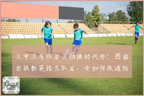 三中卫与四后卫切换的代价：图赫尔执教英格兰队后，会如何改造防守体系？