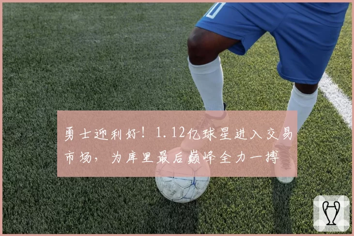 勇士迎利好!1.12亿球星进入交易市场,为库里最后巅峰全力一搏