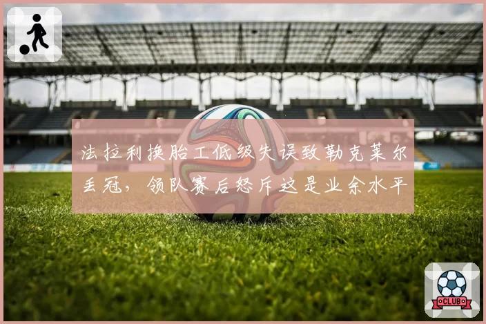 法拉利换胎工低级失误致勒克莱尔丢冠,领队赛后怒斥这是业余水平