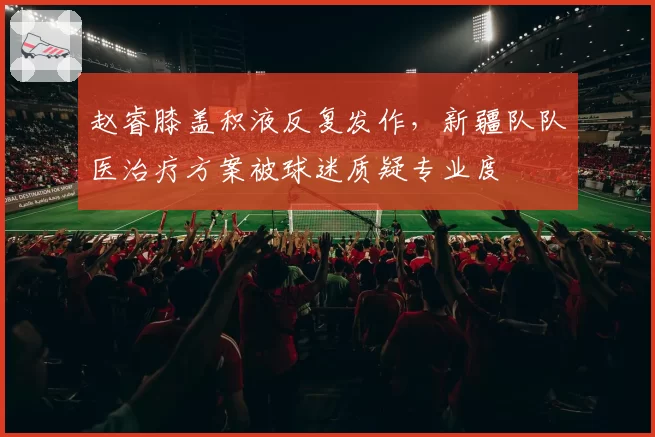 赵睿膝盖积液反复发作，新疆队队医治疗方案被球迷质疑专业度