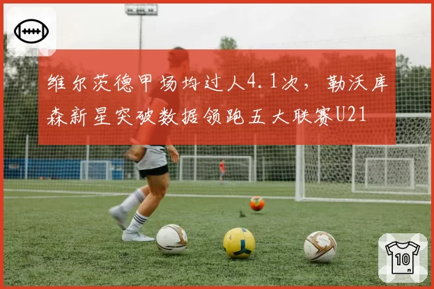 维尔茨德甲场均过人4.1次，勒沃库森新星突破数据领跑五大联赛U21