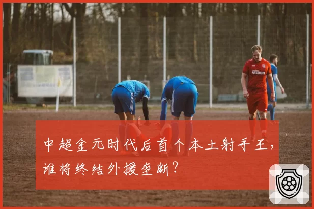 中超金元时代后首个本土射手王，谁将终结外援垄断？