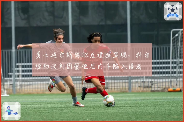 勇士迈尔斯离职后遗症显现,科尔续约谈判因管理层内斗陷入僵局