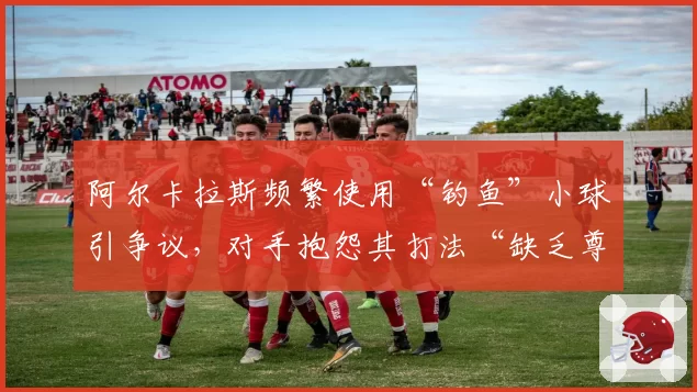 阿尔卡拉斯频繁使用“钓鱼”小球引争议，对手抱怨其打法“缺乏尊重”