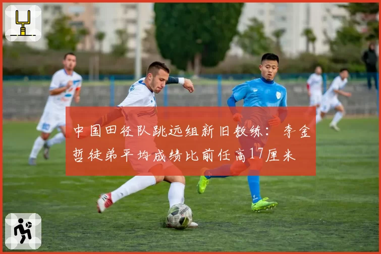 中国田径队跳远组新旧教练:李金哲徒弟平均成绩比前任高17厘米