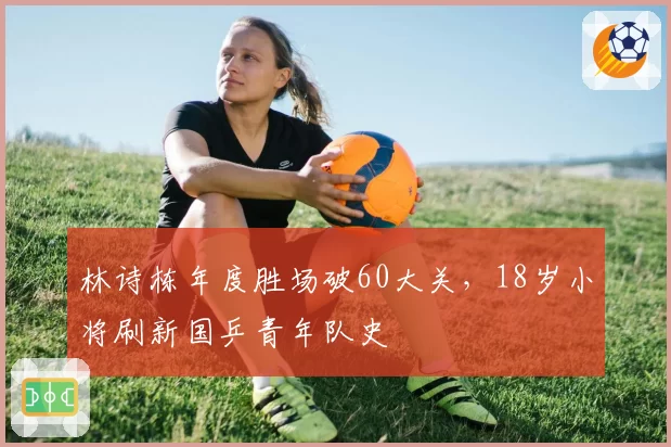 林诗栋年度胜场破60大关，18岁小将刷新国乒青年队史