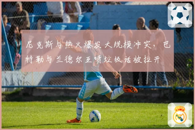 尼克斯与热火爆发大规模冲突，巴特勒与兰德尔互喷垃圾话被拉开